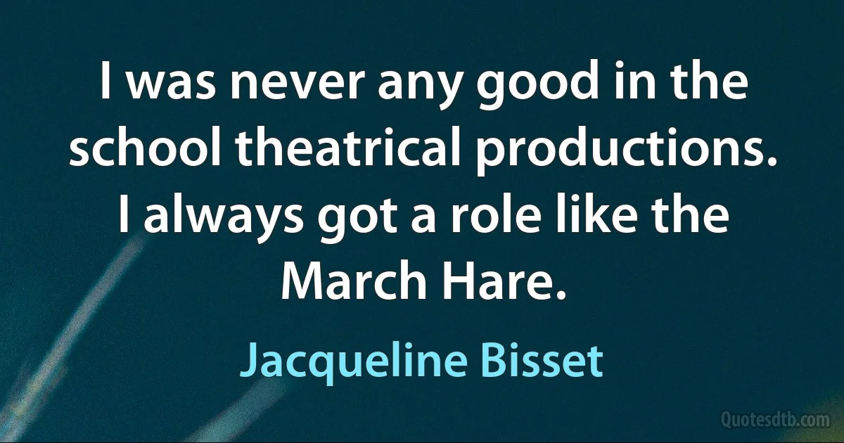 I was never any good in the school theatrical productions. I always got a role like the March Hare. (Jacqueline Bisset)