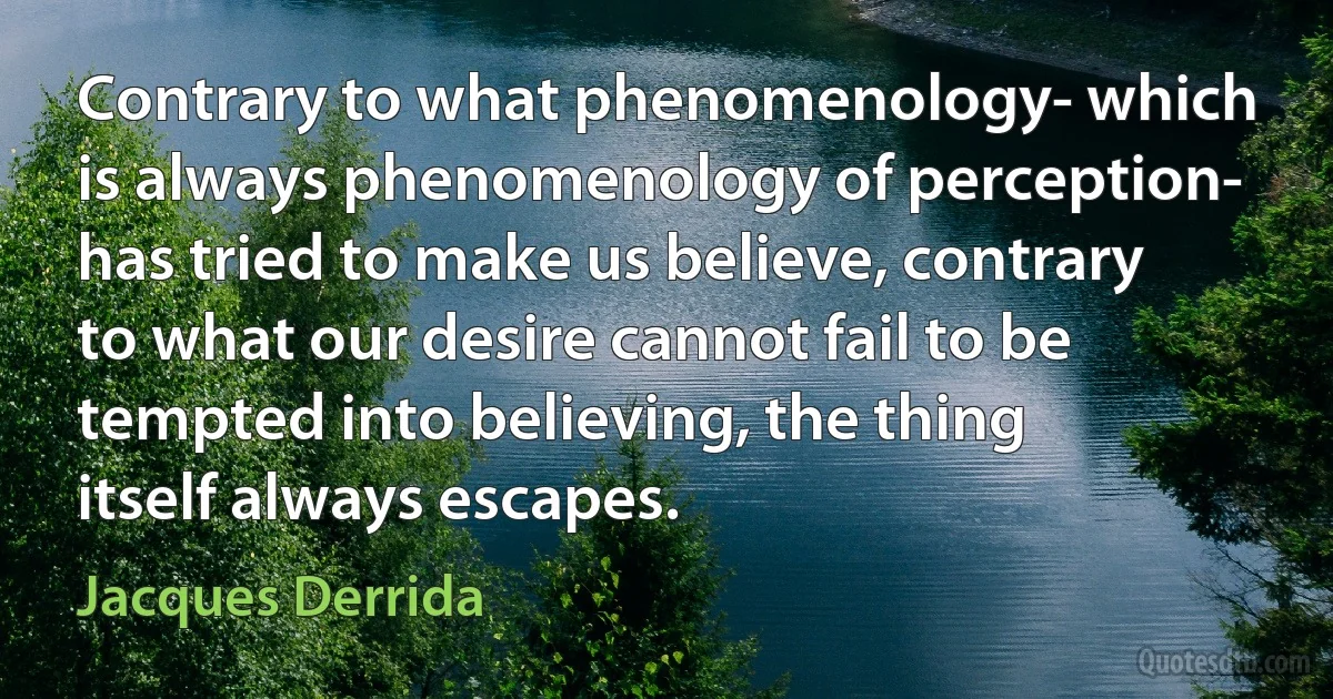 Contrary to what phenomenology- which is always phenomenology of perception- has tried to make us believe, contrary to what our desire cannot fail to be tempted into believing, the thing itself always escapes. (Jacques Derrida)