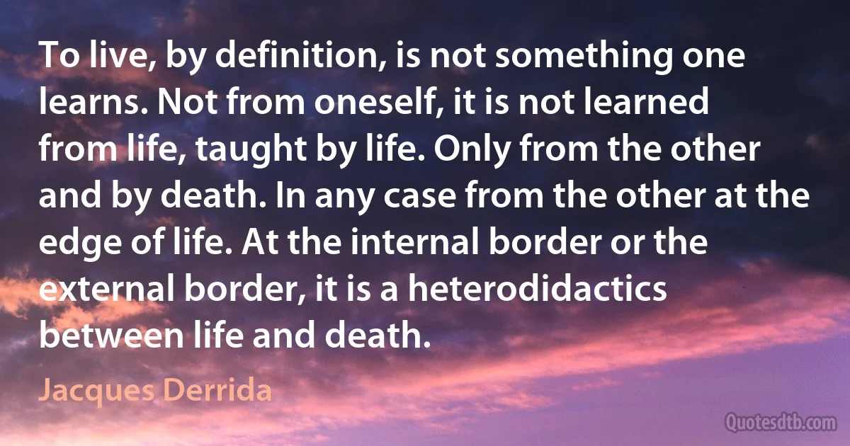 To live, by definition, is not something one learns. Not from oneself, it is not learned from life, taught by life. Only from the other and by death. In any case from the other at the edge of life. At the internal border or the external border, it is a heterodidactics between life and death. (Jacques Derrida)