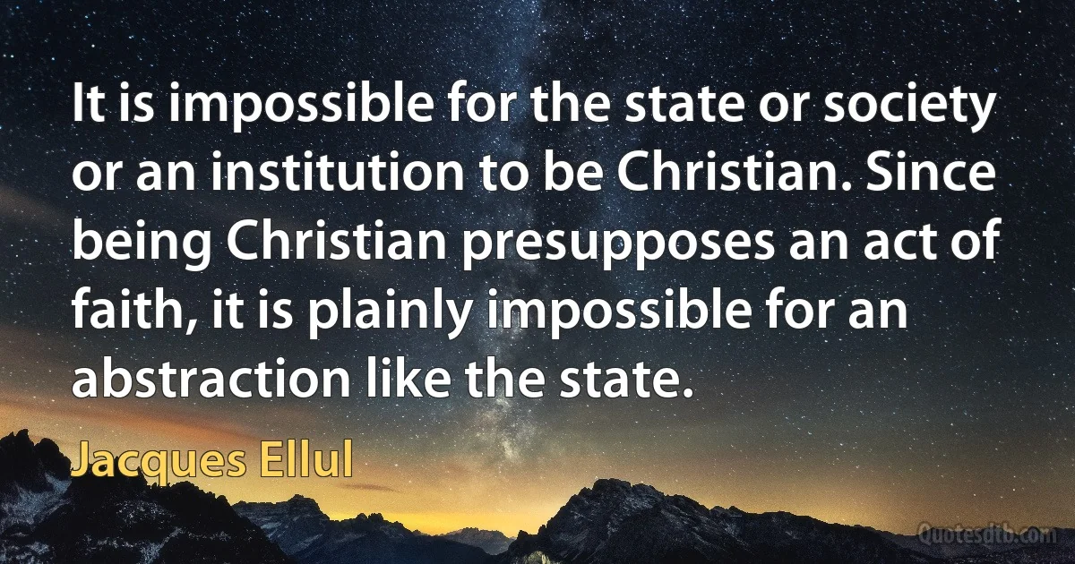 It is impossible for the state or society or an institution to be Christian. Since being Christian presupposes an act of faith, it is plainly impossible for an abstraction like the state. (Jacques Ellul)