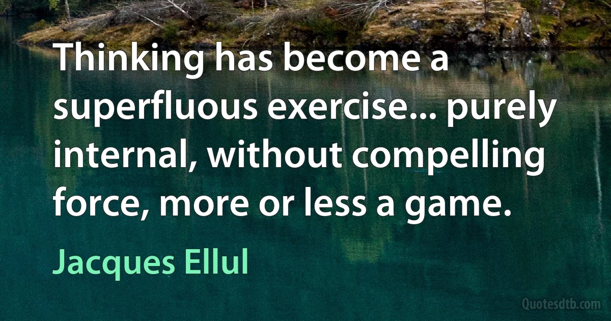 Thinking has become a superfluous exercise... purely internal, without compelling force, more or less a game. (Jacques Ellul)