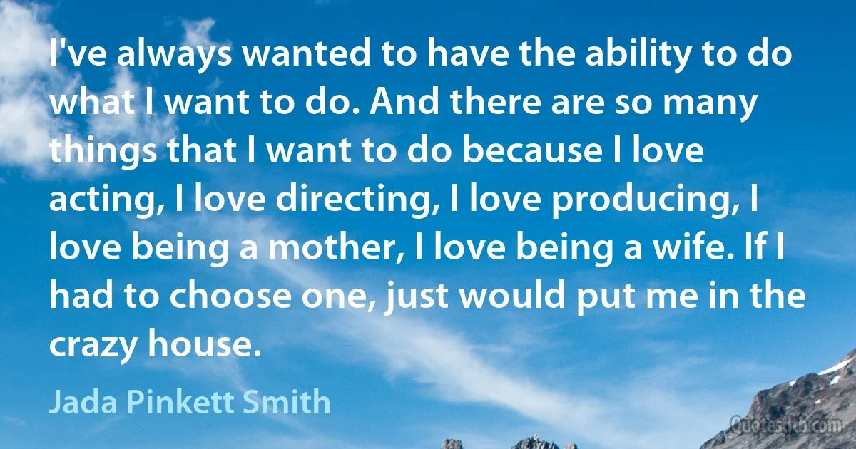 I've always wanted to have the ability to do what I want to do. And there are so many things that I want to do because I love acting, I love directing, I love producing, I love being a mother, I love being a wife. If I had to choose one, just would put me in the crazy house. (Jada Pinkett Smith)