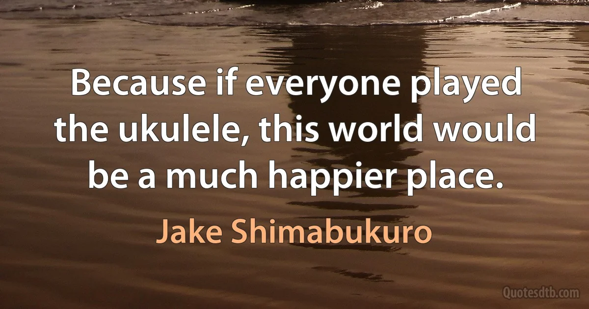 Because if everyone played the ukulele, this world would be a much happier place. (Jake Shimabukuro)