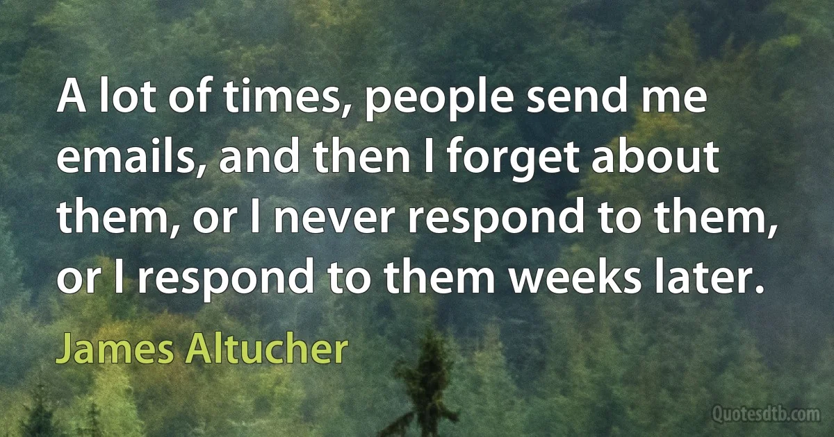 A lot of times, people send me emails, and then I forget about them, or I never respond to them, or I respond to them weeks later. (James Altucher)