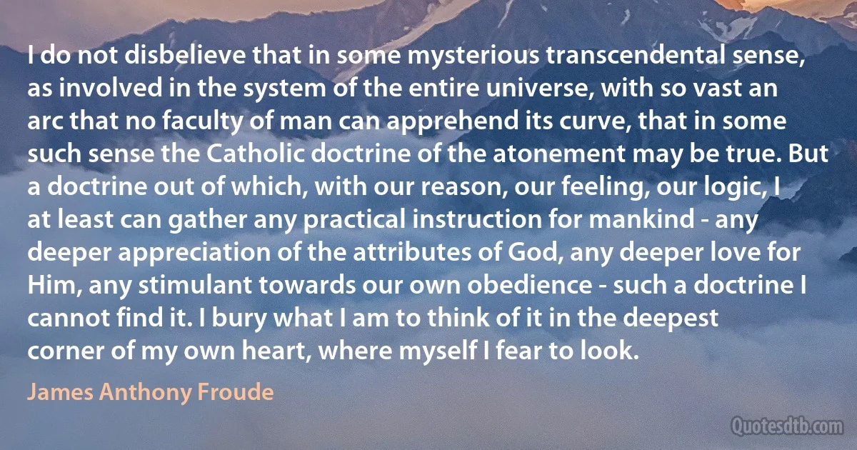 I do not disbelieve that in some mysterious transcendental sense, as involved in the system of the entire universe, with so vast an arc that no faculty of man can apprehend its curve, that in some such sense the Catholic doctrine of the atonement may be true. But a doctrine out of which, with our reason, our feeling, our logic, I at least can gather any practical instruction for mankind - any deeper appreciation of the attributes of God, any deeper love for Him, any stimulant towards our own obedience - such a doctrine I cannot find it. I bury what I am to think of it in the deepest corner of my own heart, where myself I fear to look. (James Anthony Froude)