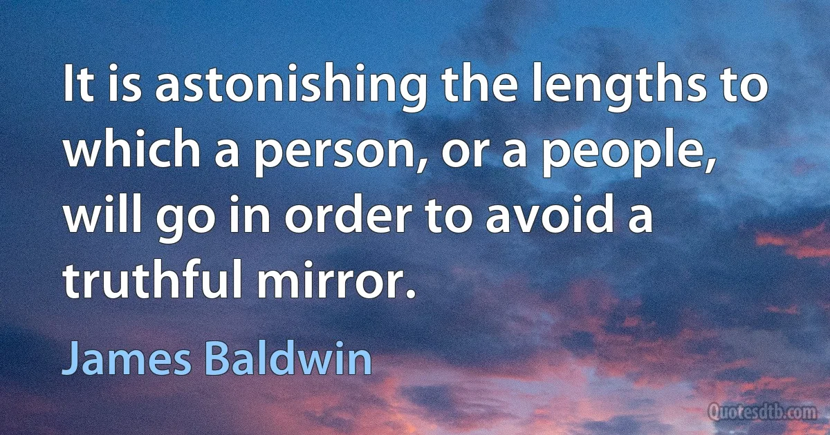 It is astonishing the lengths to which a person, or a people, will go in order to avoid a truthful mirror. (James Baldwin)