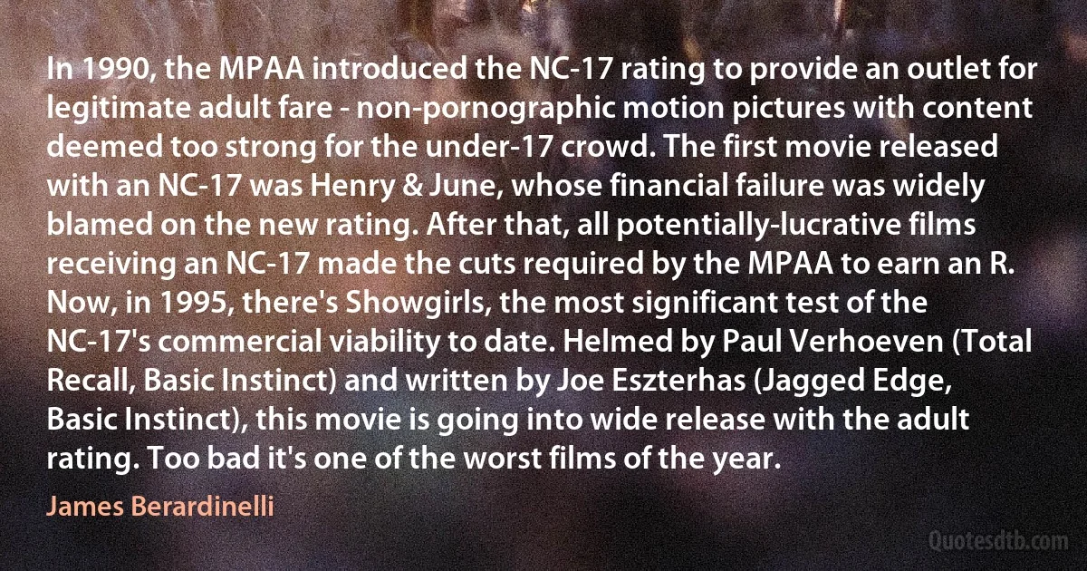 In 1990, the MPAA introduced the NC-17 rating to provide an outlet for legitimate adult fare - non-pornographic motion pictures with content deemed too strong for the under-17 crowd. The first movie released with an NC-17 was Henry & June, whose financial failure was widely blamed on the new rating. After that, all potentially-lucrative films receiving an NC-17 made the cuts required by the MPAA to earn an R. Now, in 1995, there's Showgirls, the most significant test of the NC-17's commercial viability to date. Helmed by Paul Verhoeven (Total Recall, Basic Instinct) and written by Joe Eszterhas (Jagged Edge, Basic Instinct), this movie is going into wide release with the adult rating. Too bad it's one of the worst films of the year. (James Berardinelli)