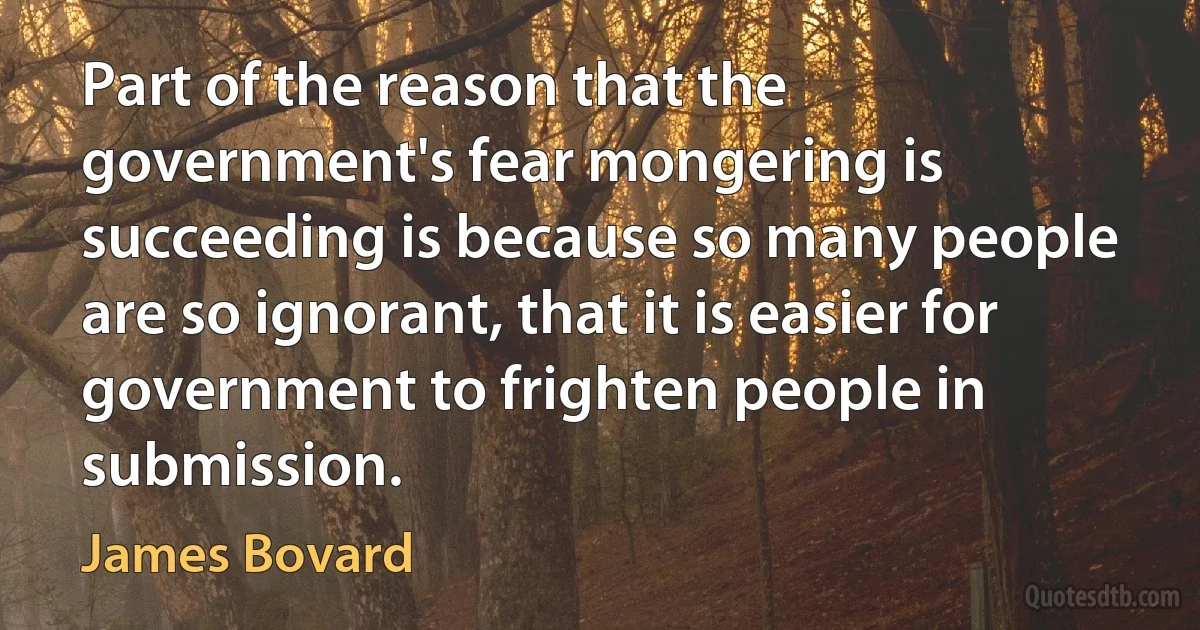 Part of the reason that the government's fear mongering is succeeding is because so many people are so ignorant, that it is easier for government to frighten people in submission. (James Bovard)