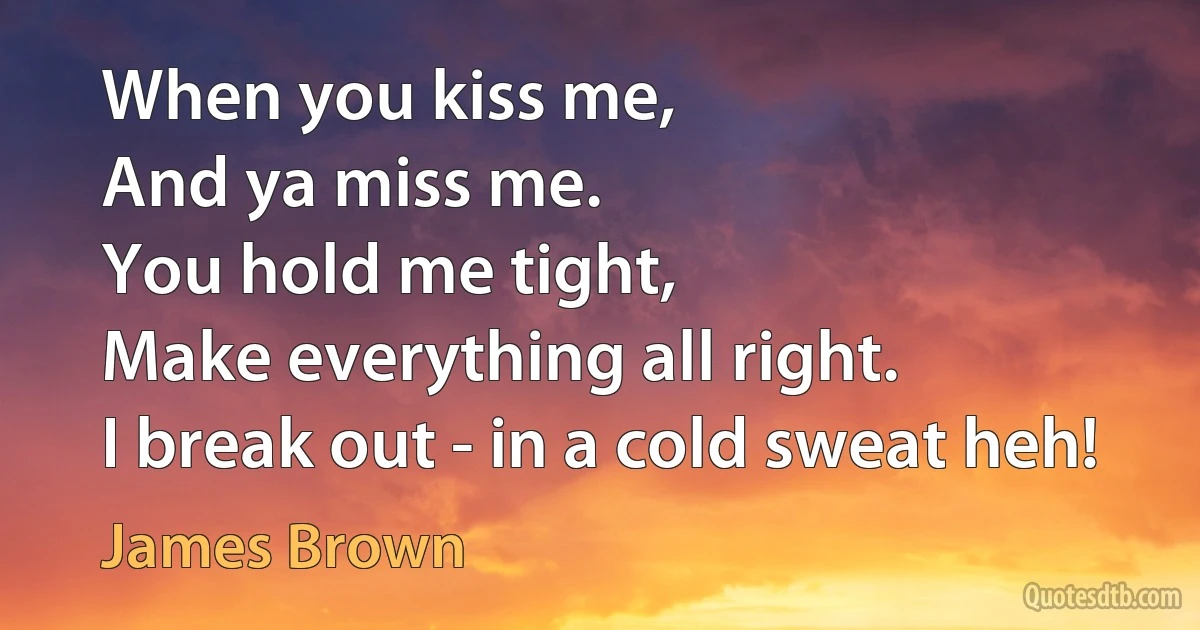 When you kiss me,
And ya miss me.
You hold me tight,
Make everything all right.
I break out - in a cold sweat heh! (James Brown)