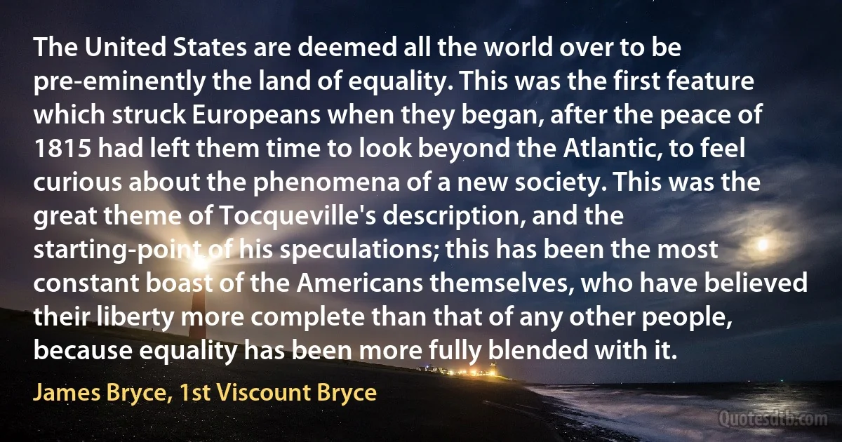 The United States are deemed all the world over to be pre-eminently the land of equality. This was the first feature which struck Europeans when they began, after the peace of 1815 had left them time to look beyond the Atlantic, to feel curious about the phenomena of a new society. This was the great theme of Tocqueville's description, and the starting-point of his speculations; this has been the most constant boast of the Americans themselves, who have believed their liberty more complete than that of any other people, because equality has been more fully blended with it. (James Bryce, 1st Viscount Bryce)