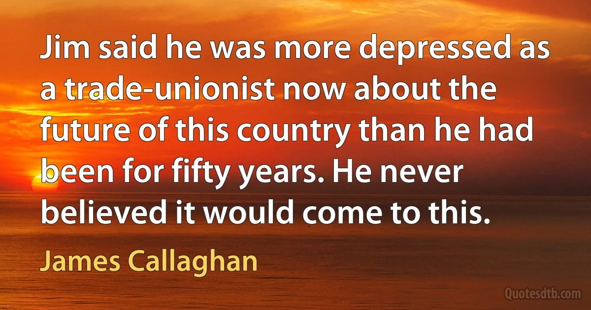 Jim said he was more depressed as a trade-unionist now about the future of this country than he had been for fifty years. He never believed it would come to this. (James Callaghan)