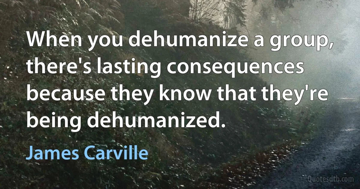 When you dehumanize a group, there's lasting consequences because they know that they're being dehumanized. (James Carville)