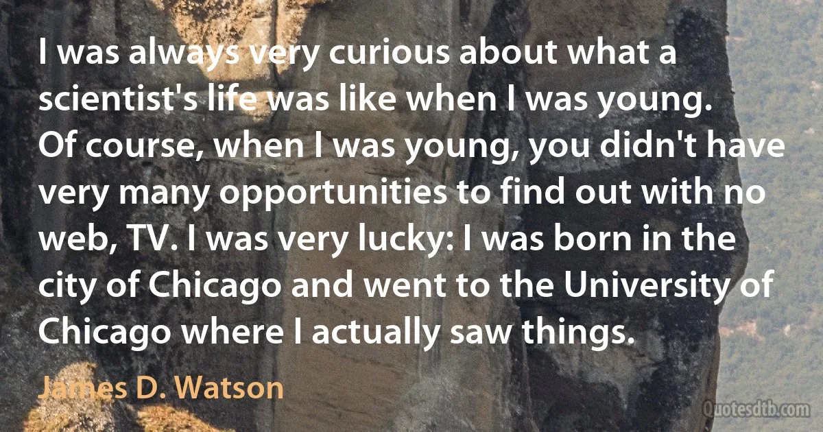 I was always very curious about what a scientist's life was like when I was young. Of course, when I was young, you didn't have very many opportunities to find out with no web, TV. I was very lucky: I was born in the city of Chicago and went to the University of Chicago where I actually saw things. (James D. Watson)