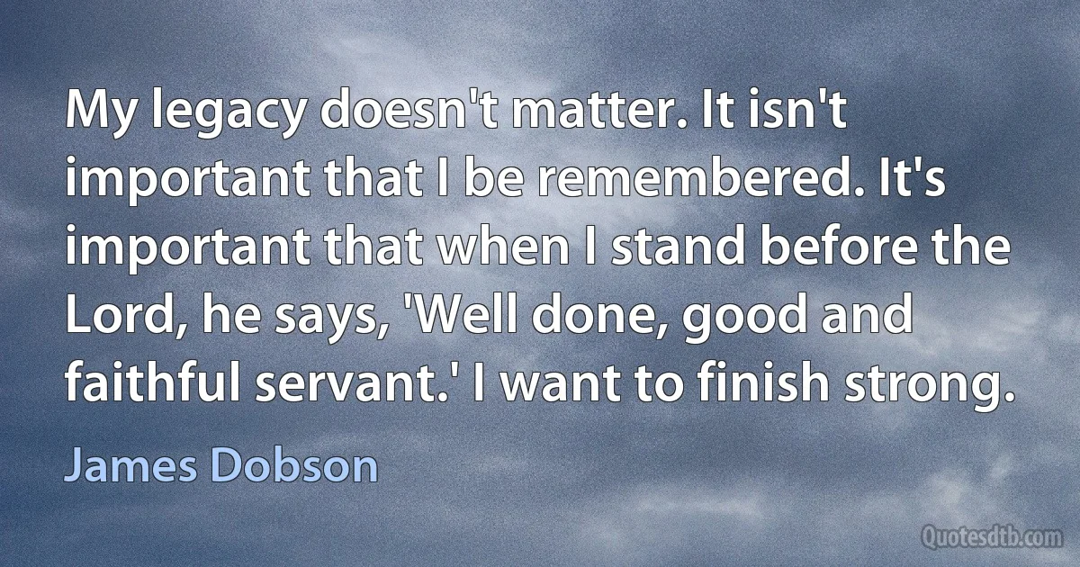 My legacy doesn't matter. It isn't important that I be remembered. It's important that when I stand before the Lord, he says, 'Well done, good and faithful servant.' I want to finish strong. (James Dobson)