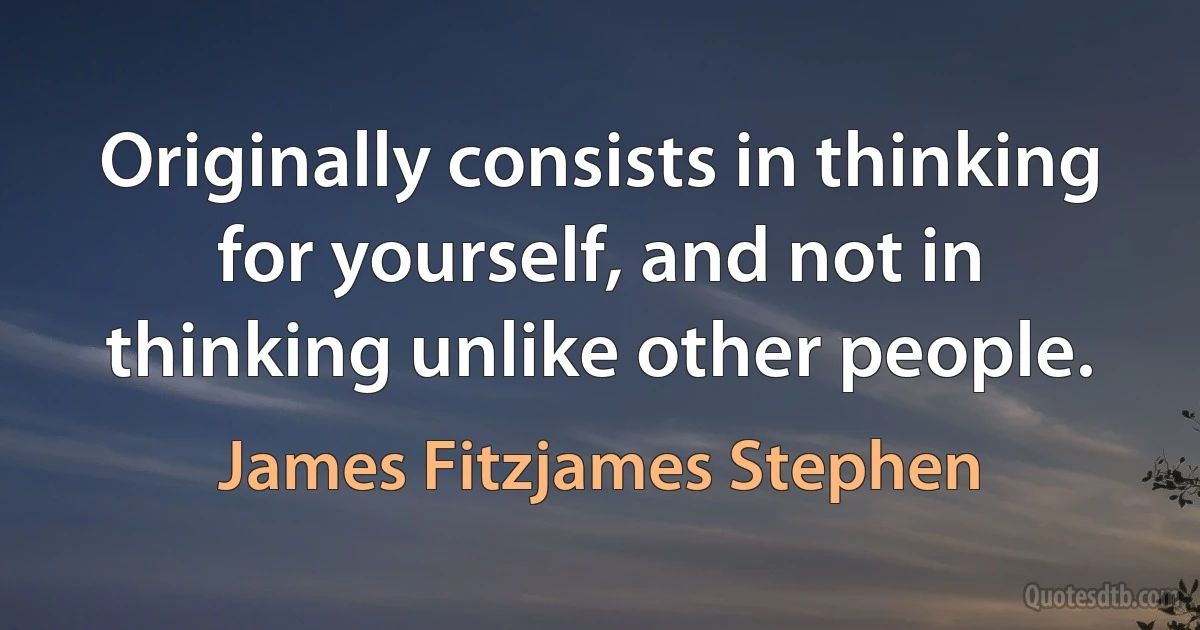 Originally consists in thinking for yourself, and not in thinking unlike other people. (James Fitzjames Stephen)