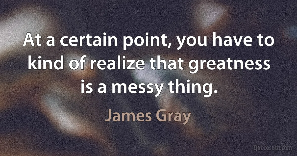 At a certain point, you have to kind of realize that greatness is a messy thing. (James Gray)