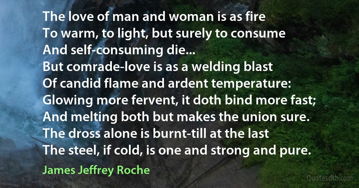 The love of man and woman is as fire
To warm, to light, but surely to consume
And self-consuming die...
But comrade-love is as a welding blast
Of candid flame and ardent temperature:
Glowing more fervent, it doth bind more fast;
And melting both but makes the union sure.
The dross alone is burnt-till at the last
The steel, if cold, is one and strong and pure. (James Jeffrey Roche)