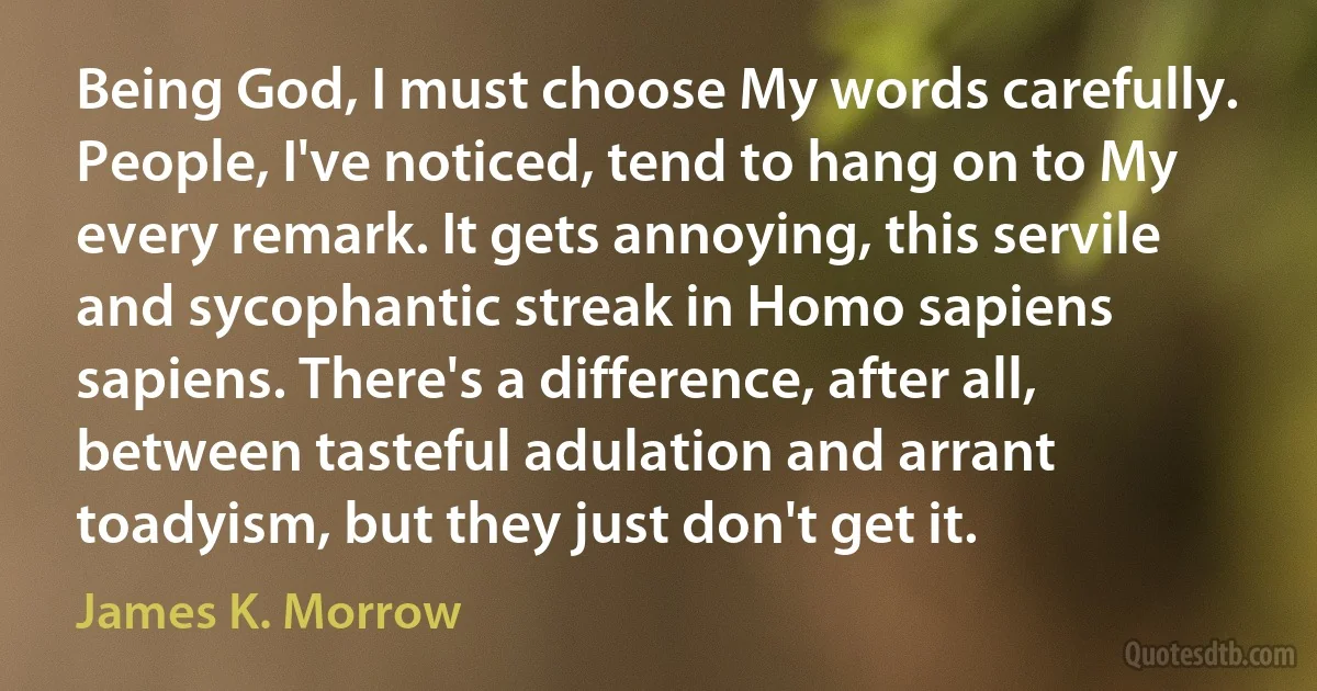 Being God, I must choose My words carefully. People, I've noticed, tend to hang on to My every remark. It gets annoying, this servile and sycophantic streak in Homo sapiens sapiens. There's a difference, after all, between tasteful adulation and arrant toadyism, but they just don't get it. (James K. Morrow)