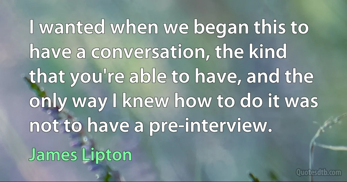 I wanted when we began this to have a conversation, the kind that you're able to have, and the only way I knew how to do it was not to have a pre-interview. (James Lipton)