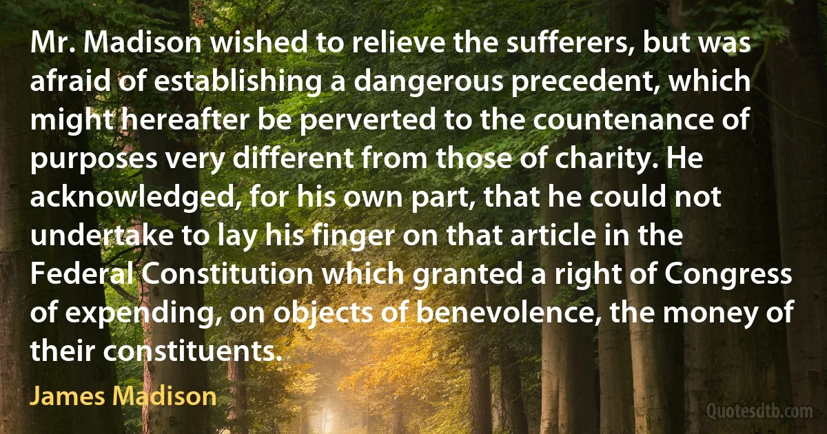 Mr. Madison wished to relieve the sufferers, but was afraid of establishing a dangerous precedent, which might hereafter be perverted to the countenance of purposes very different from those of charity. He acknowledged, for his own part, that he could not undertake to lay his finger on that article in the Federal Constitution which granted a right of Congress of expending, on objects of benevolence, the money of their constituents. (James Madison)