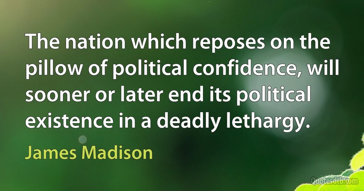 The nation which reposes on the pillow of political confidence, will sooner or later end its political existence in a deadly lethargy. (James Madison)