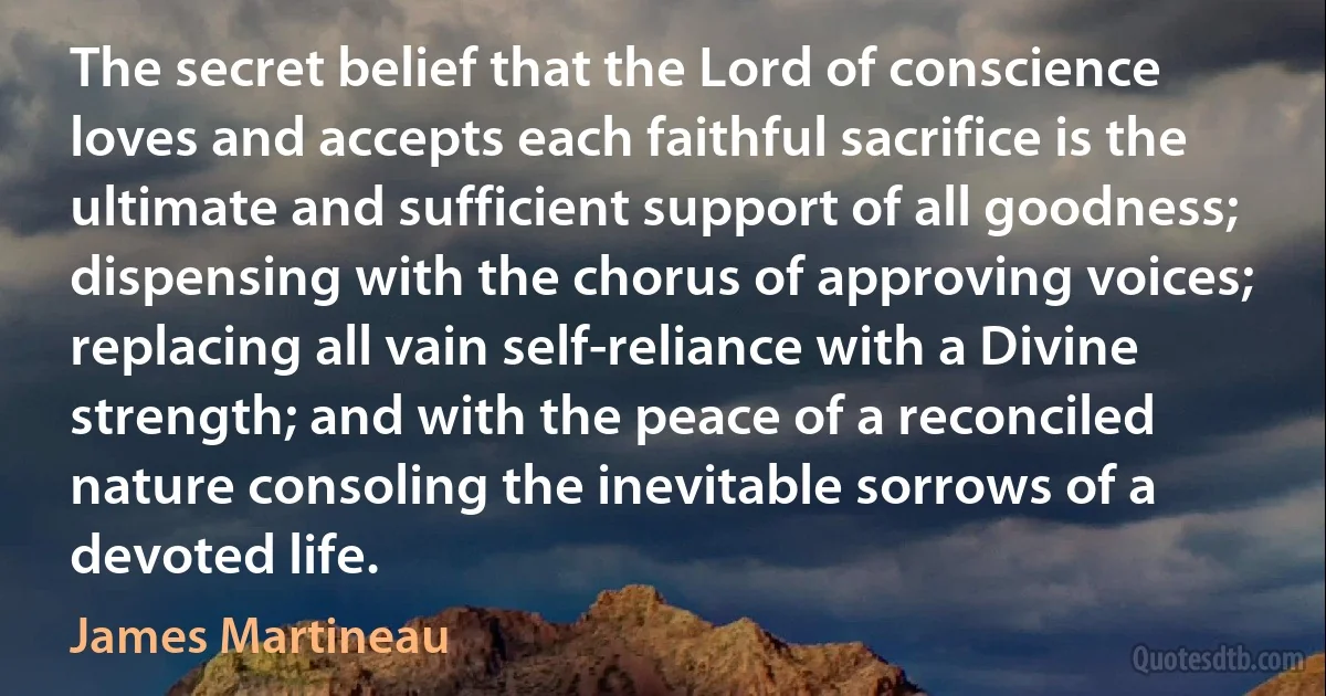 The secret belief that the Lord of conscience loves and accepts each faithful sacrifice is the ultimate and sufficient support of all goodness; dispensing with the chorus of approving voices; replacing all vain self-reliance with a Divine strength; and with the peace of a reconciled nature consoling the inevitable sorrows of a devoted life. (James Martineau)