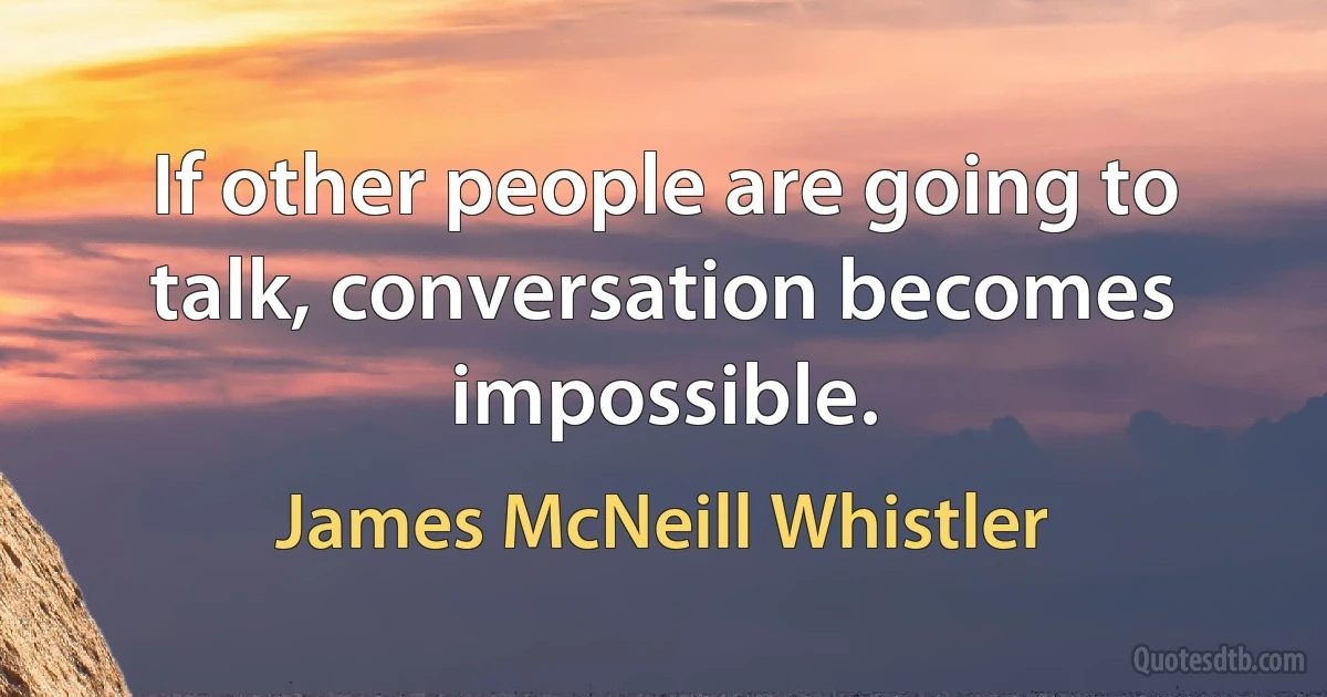 If other people are going to talk, conversation becomes impossible. (James McNeill Whistler)