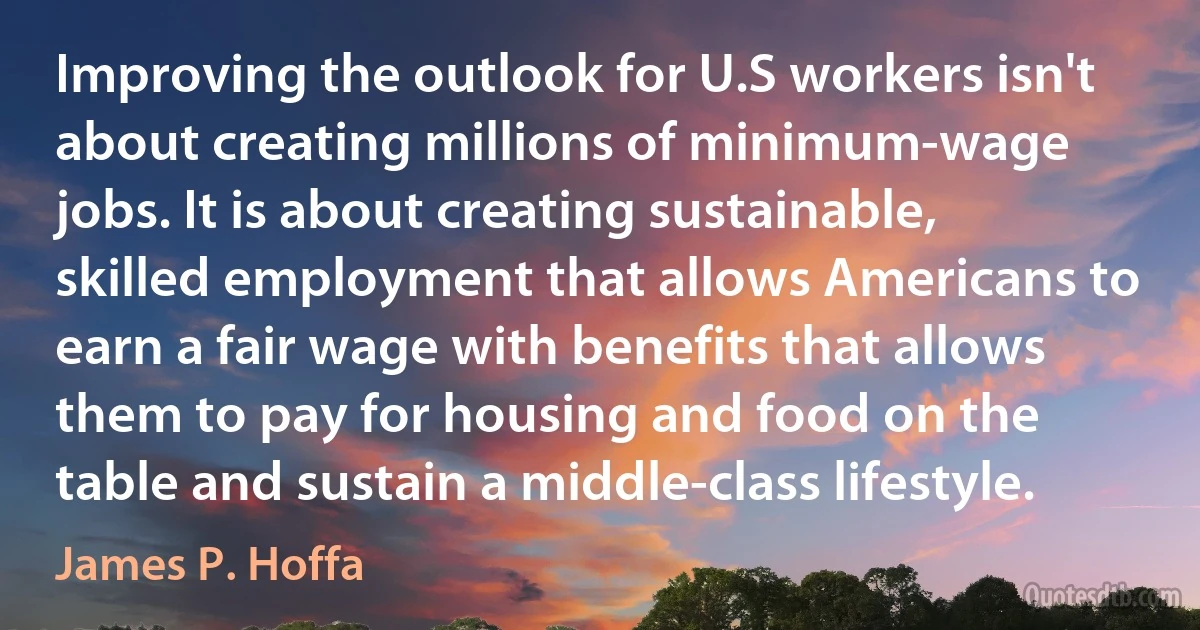 Improving the outlook for U.S workers isn't about creating millions of minimum-wage jobs. It is about creating sustainable, skilled employment that allows Americans to earn a fair wage with benefits that allows them to pay for housing and food on the table and sustain a middle-class lifestyle. (James P. Hoffa)