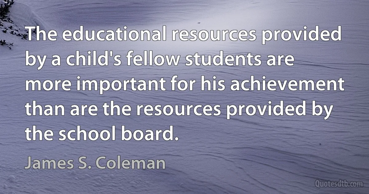 The educational resources provided by a child's fellow students are more important for his achievement than are the resources provided by the school board. (James S. Coleman)