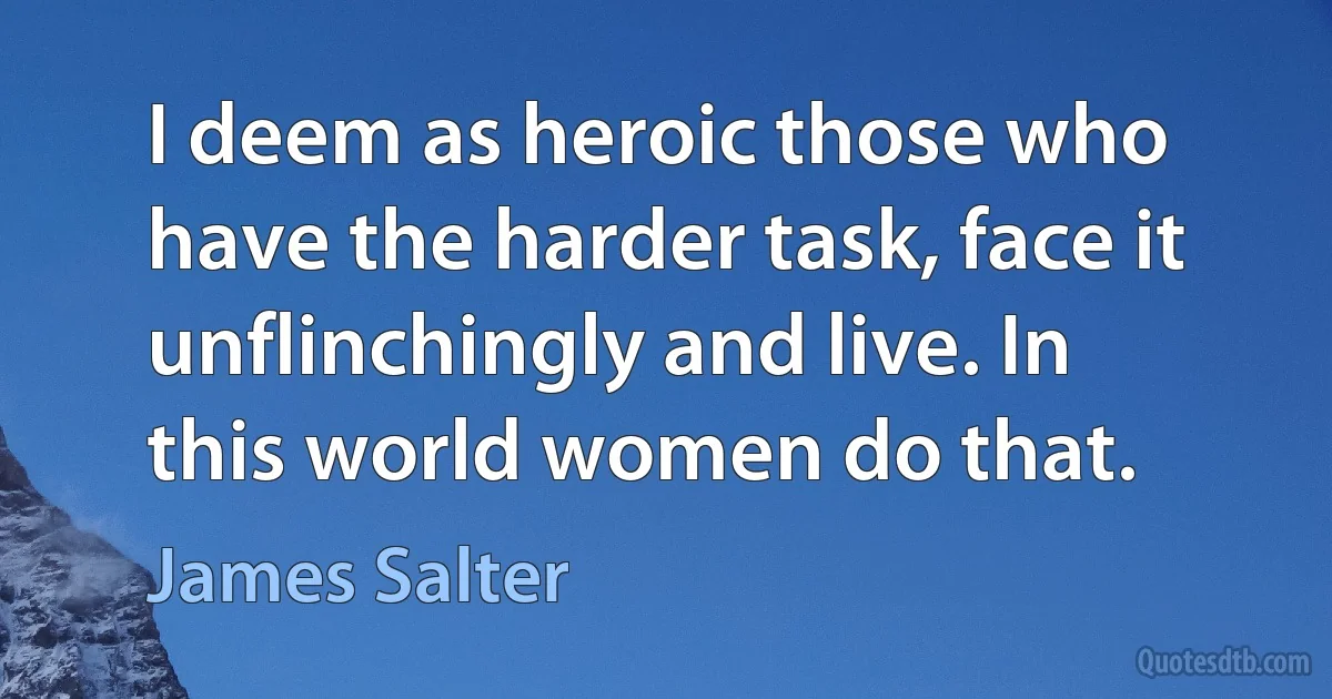 I deem as heroic those who have the harder task, face it unflinchingly and live. In this world women do that. (James Salter)