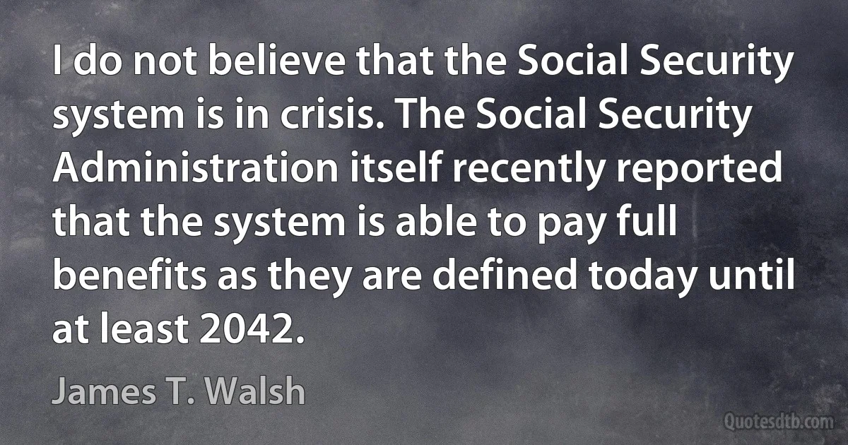 I do not believe that the Social Security system is in crisis. The Social Security Administration itself recently reported that the system is able to pay full benefits as they are defined today until at least 2042. (James T. Walsh)