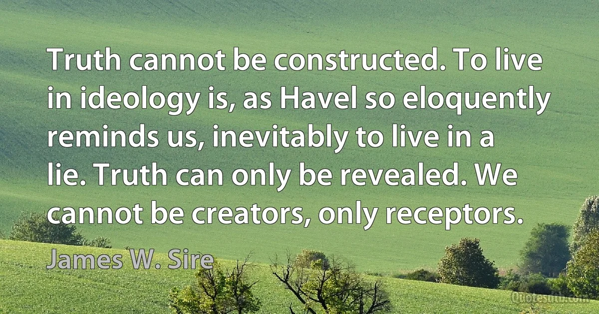 Truth cannot be constructed. To live in ideology is, as Havel so eloquently reminds us, inevitably to live in a lie. Truth can only be revealed. We cannot be creators, only receptors. (James W. Sire)