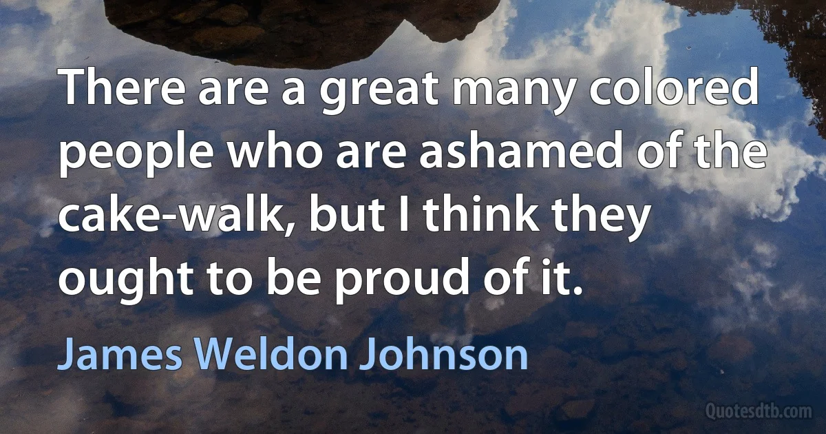 There are a great many colored people who are ashamed of the cake-walk, but I think they ought to be proud of it. (James Weldon Johnson)