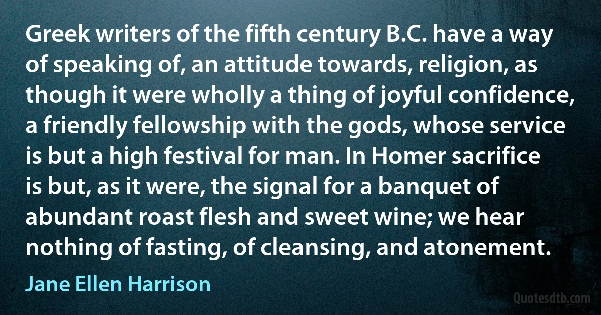 Greek writers of the fifth century B.C. have a way of speaking of, an attitude towards, religion, as though it were wholly a thing of joyful confidence, a friendly fellowship with the gods, whose service is but a high festival for man. In Homer sacrifice is but, as it were, the signal for a banquet of abundant roast flesh and sweet wine; we hear nothing of fasting, of cleansing, and atonement. (Jane Ellen Harrison)