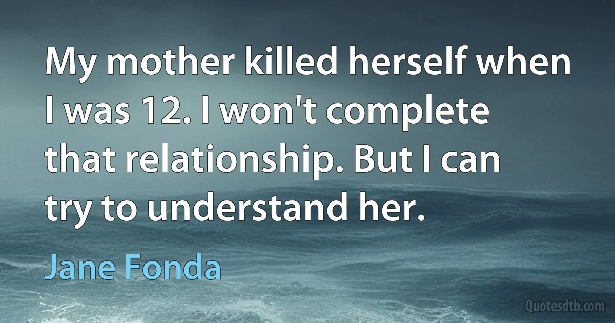 My mother killed herself when I was 12. I won't complete that relationship. But I can try to understand her. (Jane Fonda)