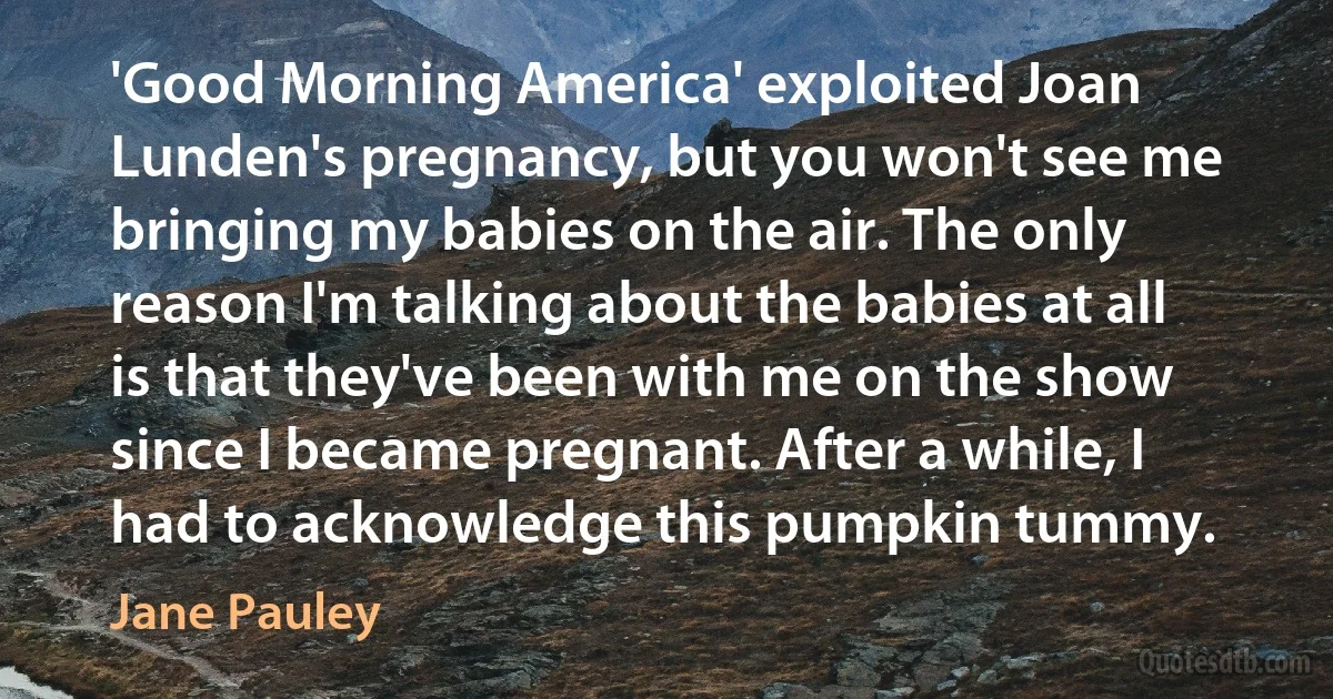 'Good Morning America' exploited Joan Lunden's pregnancy, but you won't see me bringing my babies on the air. The only reason I'm talking about the babies at all is that they've been with me on the show since I became pregnant. After a while, I had to acknowledge this pumpkin tummy. (Jane Pauley)