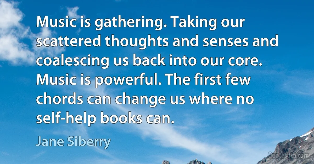 Music is gathering. Taking our scattered thoughts and senses and coalescing us back into our core. Music is powerful. The first few chords can change us where no self-help books can. (Jane Siberry)