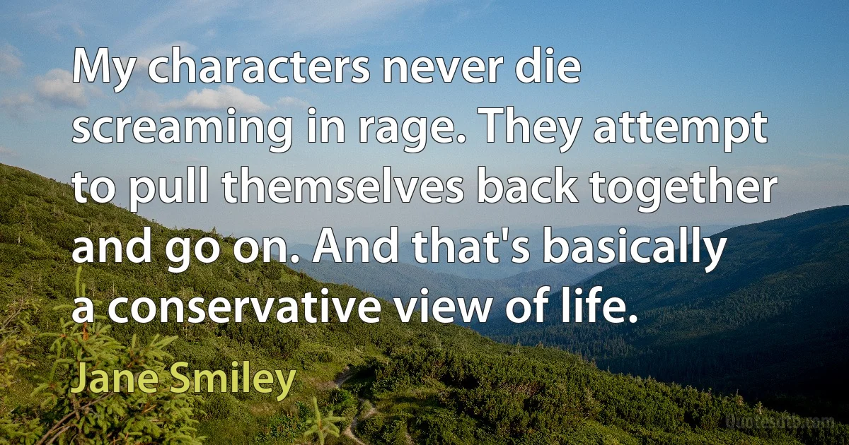 My characters never die screaming in rage. They attempt to pull themselves back together and go on. And that's basically a conservative view of life. (Jane Smiley)