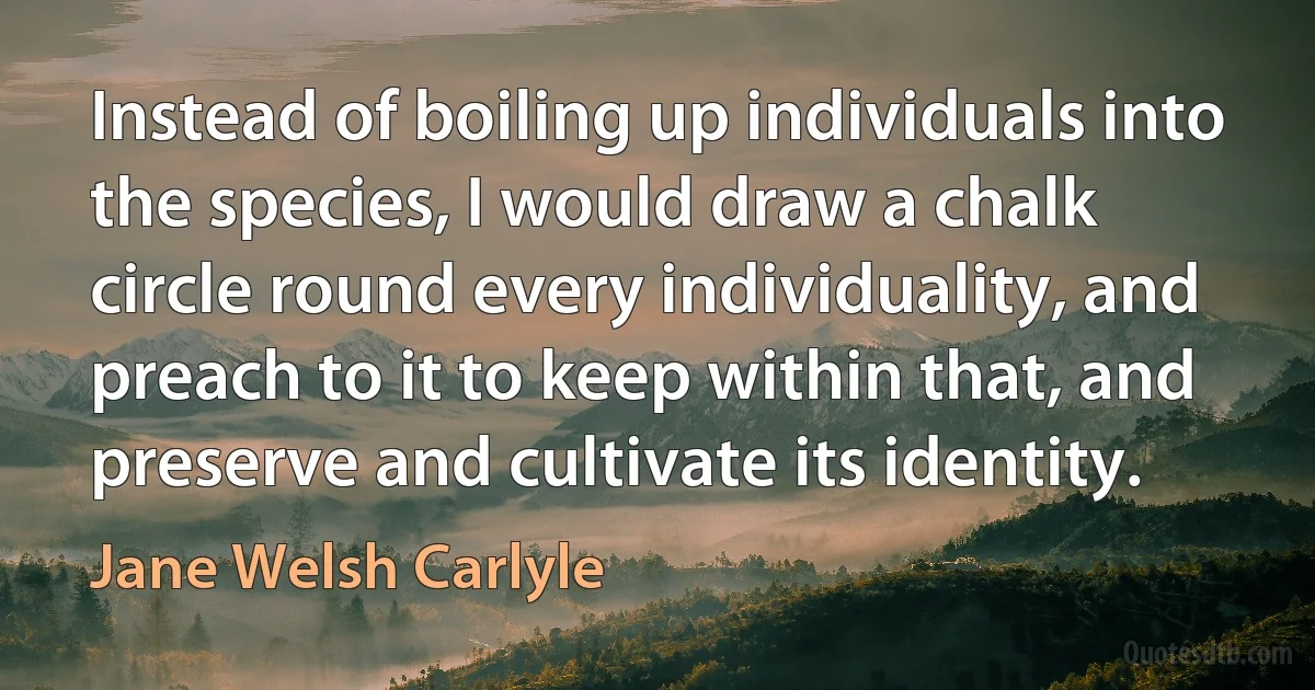 Instead of boiling up individuals into the species, I would draw a chalk circle round every individuality, and preach to it to keep within that, and preserve and cultivate its identity. (Jane Welsh Carlyle)