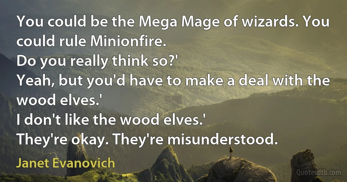 You could be the Mega Mage of wizards. You could rule Minionfire.
Do you really think so?'
Yeah, but you'd have to make a deal with the wood elves.'
I don't like the wood elves.'
They're okay. They're misunderstood. (Janet Evanovich)