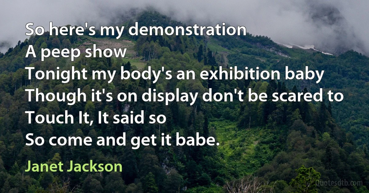 So here's my demonstration
A peep show
Tonight my body's an exhibition baby
Though it's on display don't be scared to
Touch It, It said so
So come and get it babe. (Janet Jackson)