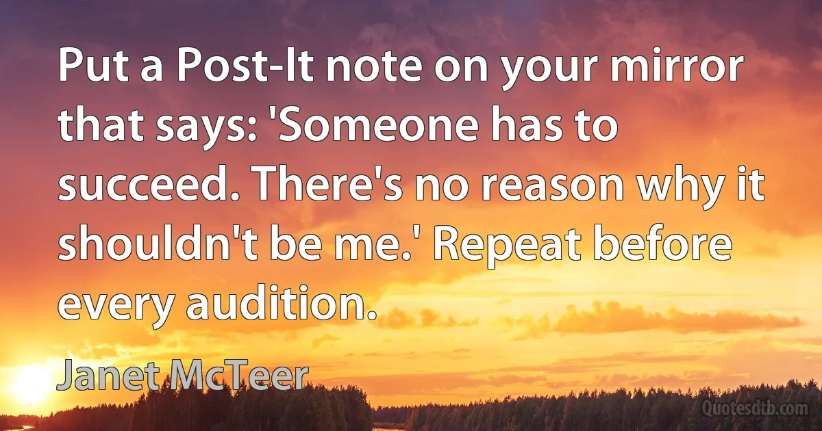 Put a Post-It note on your mirror that says: 'Someone has to succeed. There's no reason why it shouldn't be me.' Repeat before every audition. (Janet McTeer)