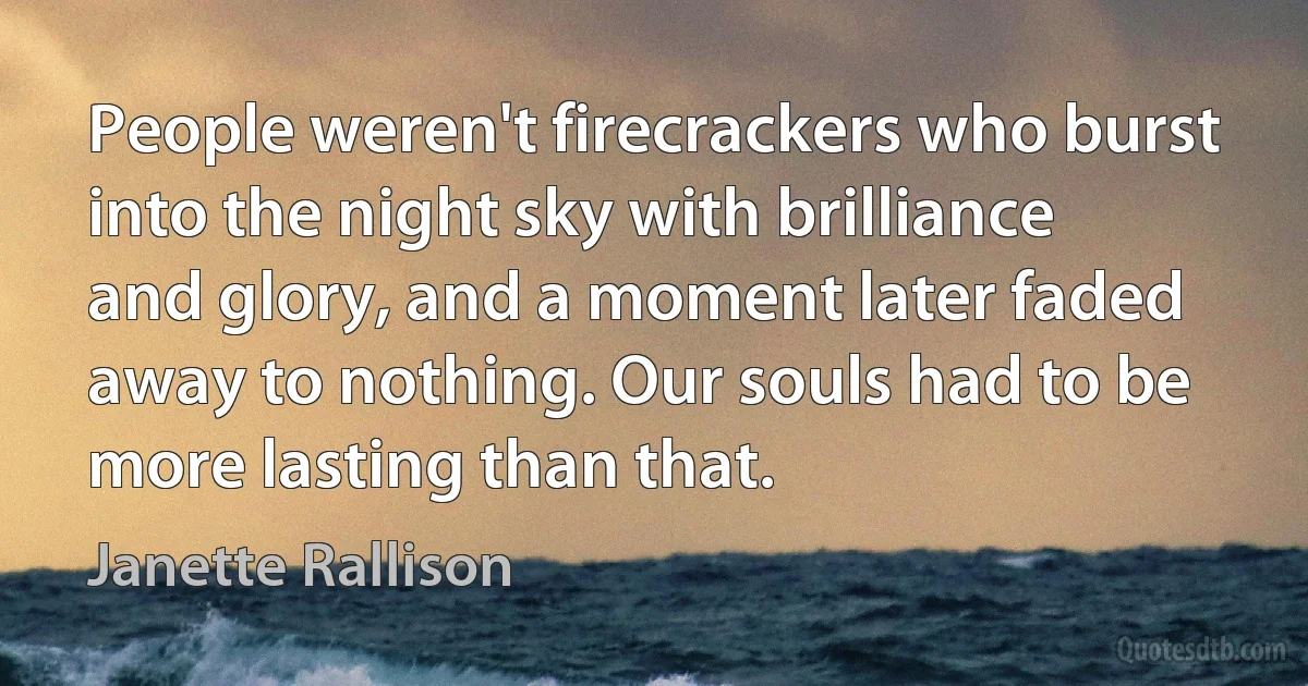 People weren't firecrackers who burst into the night sky with brilliance and glory, and a moment later faded away to nothing. Our souls had to be more lasting than that. (Janette Rallison)