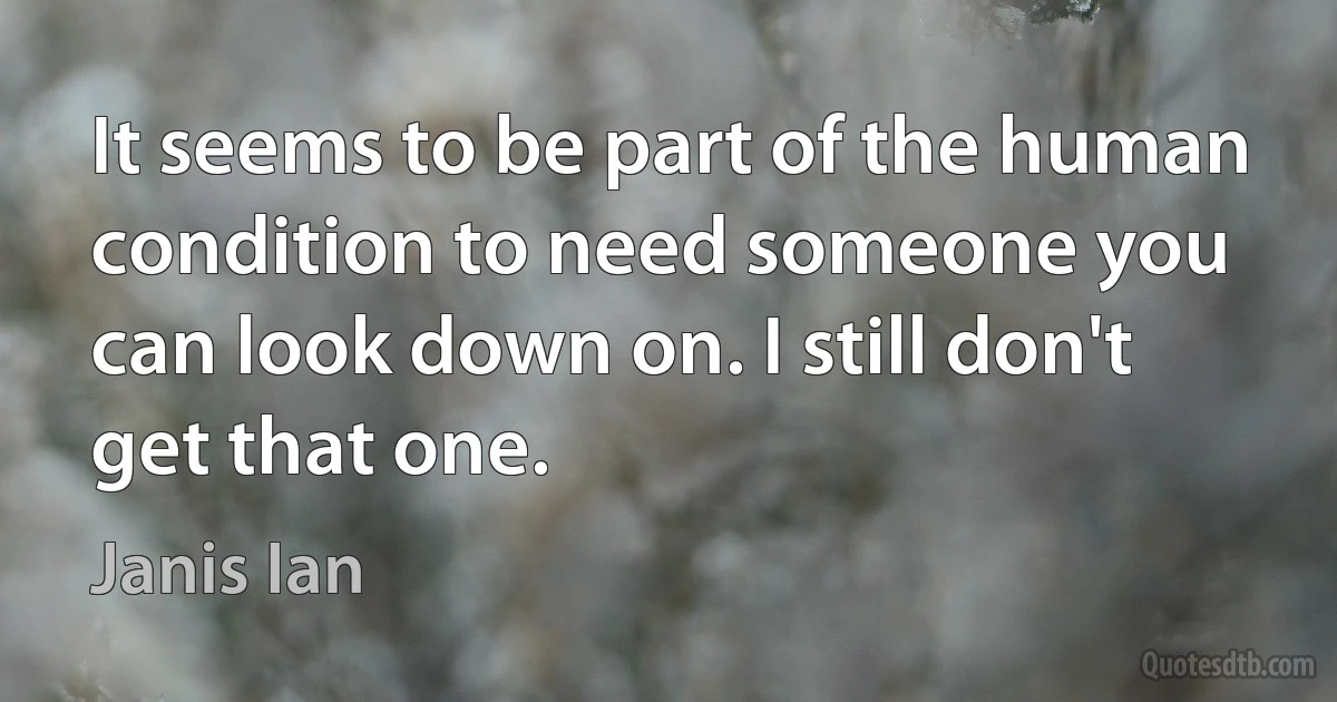 It seems to be part of the human condition to need someone you can look down on. I still don't get that one. (Janis Ian)