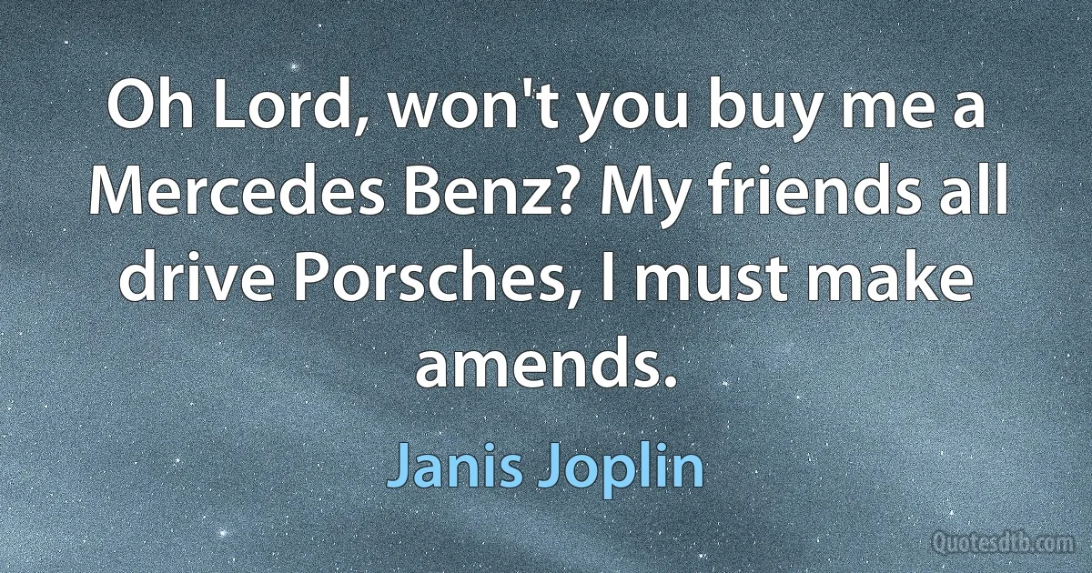 Oh Lord, won't you buy me a Mercedes Benz? My friends all drive Porsches, I must make amends. (Janis Joplin)