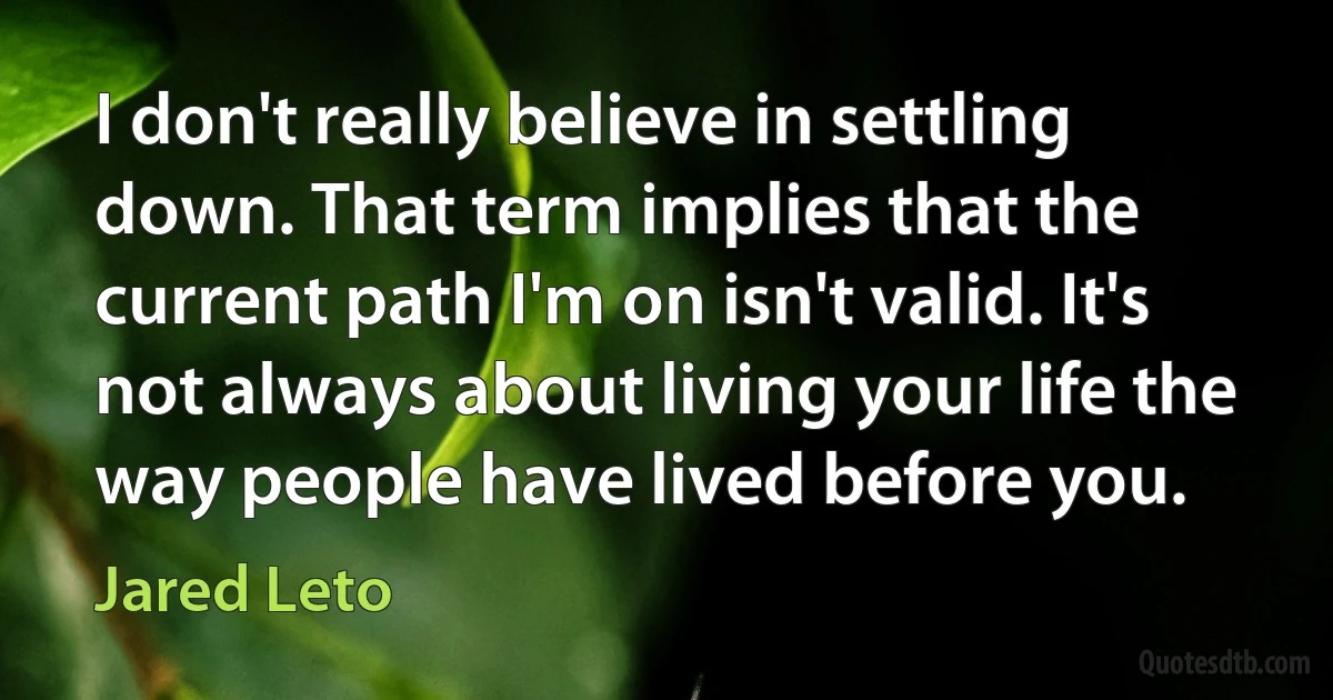 I don't really believe in settling down. That term implies that the current path I'm on isn't valid. It's not always about living your life the way people have lived before you. (Jared Leto)