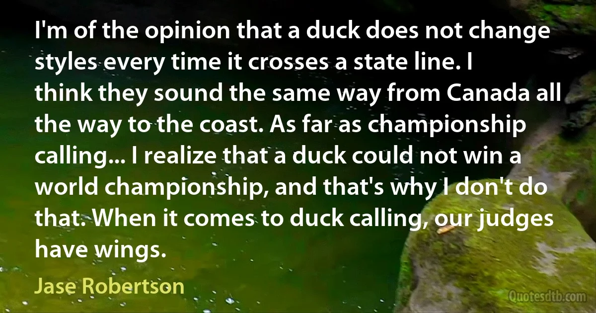 I'm of the opinion that a duck does not change styles every time it crosses a state line. I think they sound the same way from Canada all the way to the coast. As far as championship calling... I realize that a duck could not win a world championship, and that's why I don't do that. When it comes to duck calling, our judges have wings. (Jase Robertson)