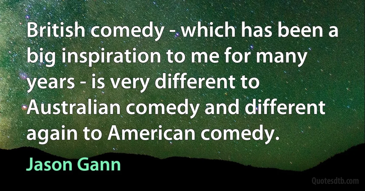 British comedy - which has been a big inspiration to me for many years - is very different to Australian comedy and different again to American comedy. (Jason Gann)