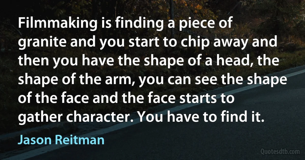 Filmmaking is finding a piece of granite and you start to chip away and then you have the shape of a head, the shape of the arm, you can see the shape of the face and the face starts to gather character. You have to find it. (Jason Reitman)