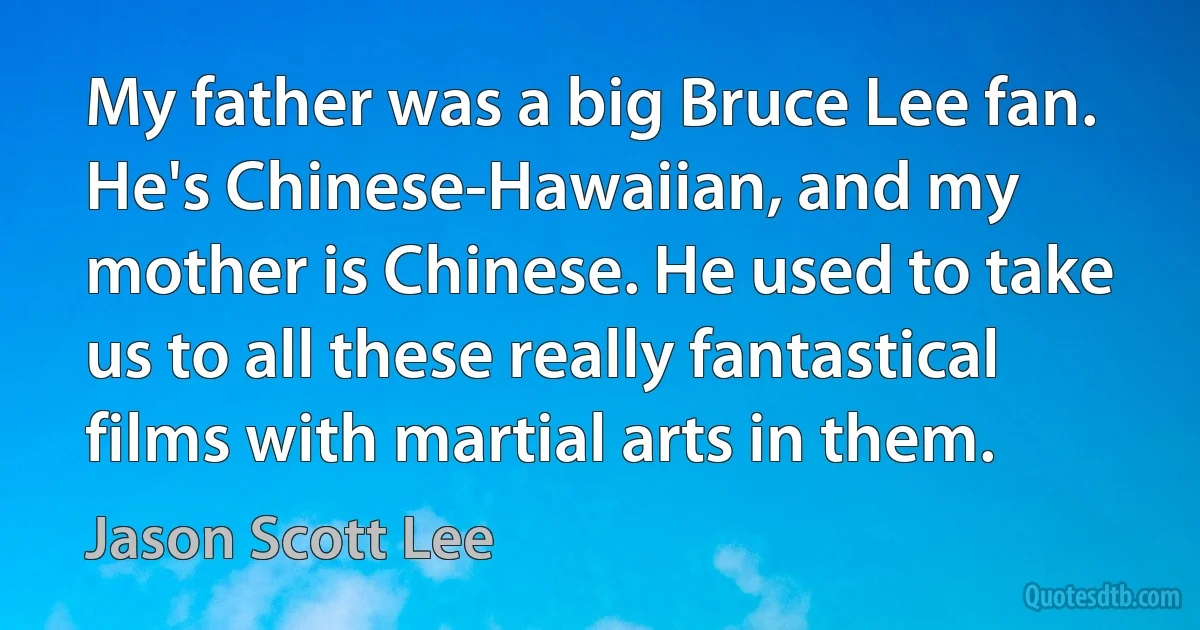 My father was a big Bruce Lee fan. He's Chinese-Hawaiian, and my mother is Chinese. He used to take us to all these really fantastical films with martial arts in them. (Jason Scott Lee)